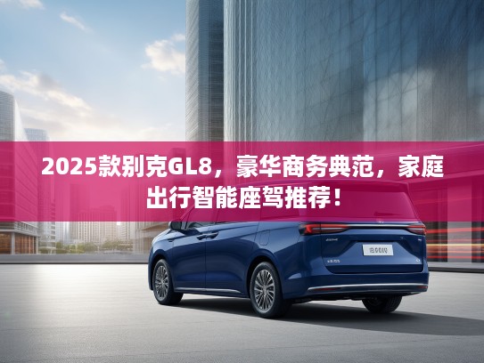 2025款别克GL8，豪华商务典范，家庭出行智能座驾推荐！