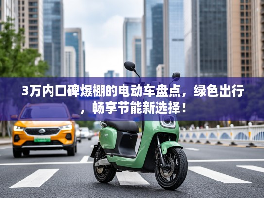 3万内口碑爆棚的电动车盘点,绿色出行,畅享节能新选择! 3万内口碑爆棚的电动车盘点,绿色出行,畅享节能新选择!