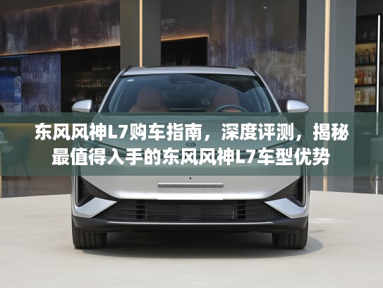 东风风神L7购车指南，深度评测，揭秘最值得入手的东风风神L7车型优势
