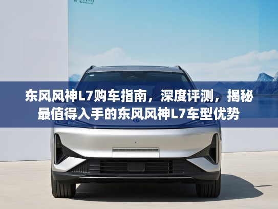 东风风神L7购车指南，深度评测，揭秘最值得入手的东风风神L7车型优势