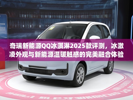 奇瑞新能源QQ冰淇淋2025款评测,冰激凌外观与新能源温暖触感的完美融合体验 奇瑞新能源QQ冰淇淋2025款评测,冰激凌外观与新能源温暖触感的完美融合体验