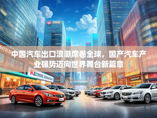 中国汽车出口浪潮席卷全球，国产汽车产业强势迈向世界舞台新篇章
