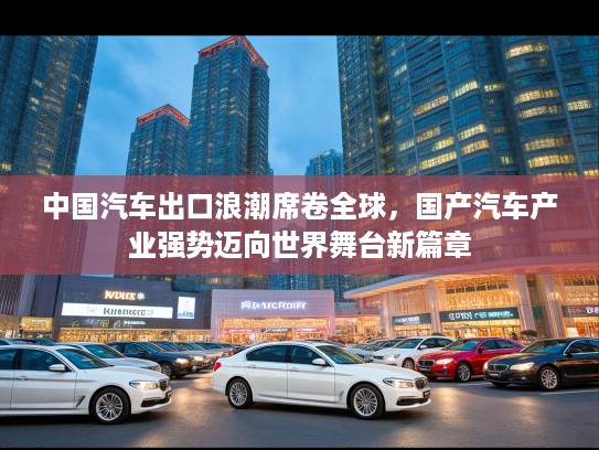 中国汽车出口浪潮席卷全球，国产汽车产业强势迈向世界舞台新篇章