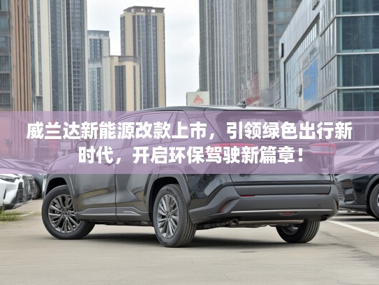 威兰达新能源改款上市，引领绿色出行新时代，开启环保驾驶新篇章！