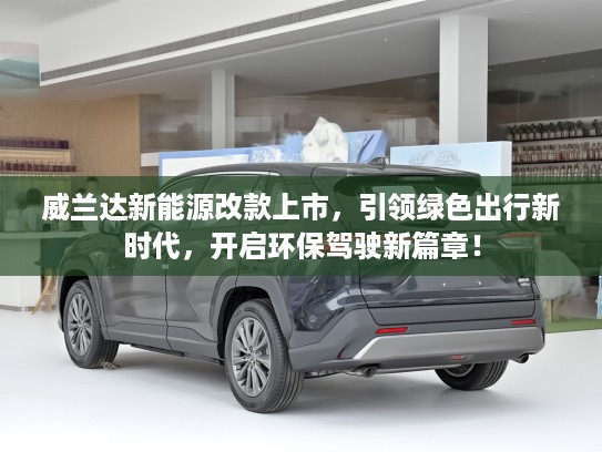 威兰达新能源改款上市，引领绿色出行新时代，开启环保驾驶新篇章！