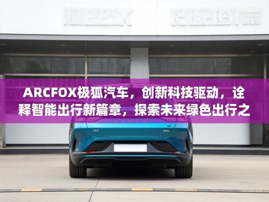 ARCFOX极狐汽车，创新科技驱动，诠释智能出行新篇章，探索未来绿色出行之道