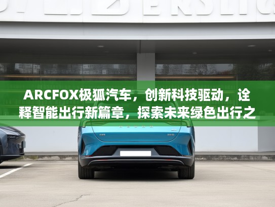ARCFOX极狐汽车，创新科技驱动，诠释智能出行新篇章，探索未来绿色出行之道