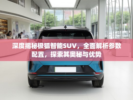 深度揭秘极狐智能SUV，全面解析参数配置，探索其奥秘与优势