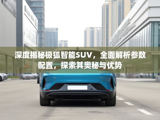 深度揭秘极狐智能SUV，全面解析参数配置，探索其奥秘与优势