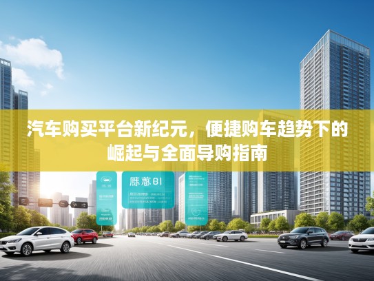 汽车购买平台新纪元,便捷购车趋势下的崛起与全面导购指南 汽车购买平台新纪元,便捷购车趋势下的崛起与全面导购指南