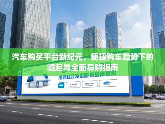 汽车购买平台新纪元,便捷购车趋势下的崛起与全面导购指南 汽车购买平台新纪元,便捷购车趋势下的崛起与全面导购指南