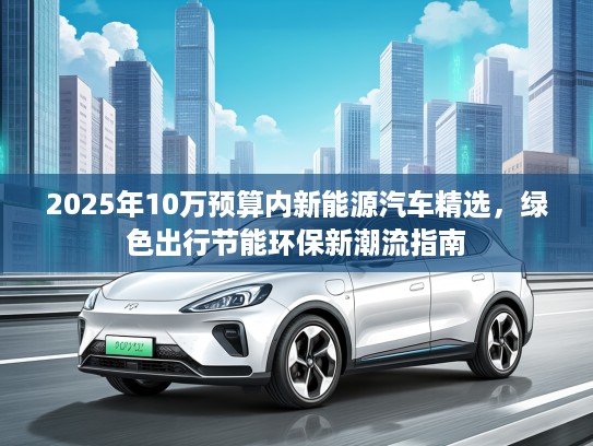 2025年10万预算内新能源汽车精选，绿色出行节能环保新潮流指南