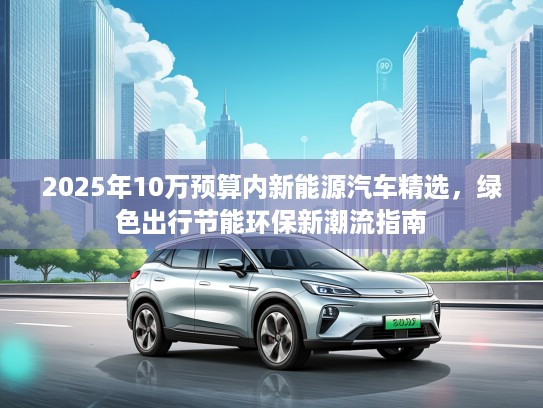 2025年10万预算内新能源汽车精选，绿色出行节能环保新潮流指南