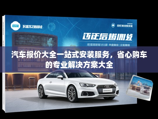 汽车报价大全一站式安装服务，省心购车的专业解决方案大全