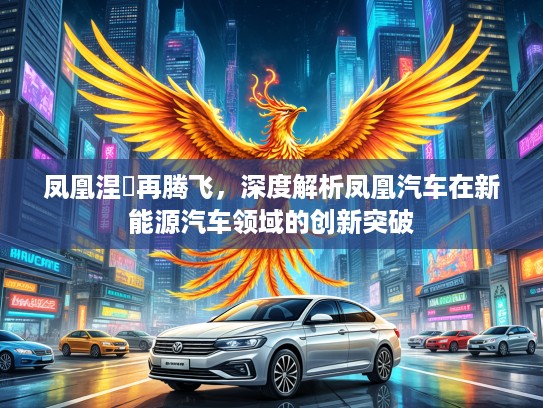 凤凰涅槃再腾飞,深度解析凤凰汽车在新能源汽车领域的创新突破 凤凰涅槃再腾飞,深度解析凤凰汽车在新能源汽车领域的创新突破