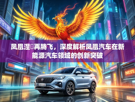 凤凰涅槃再腾飞,深度解析凤凰汽车在新能源汽车领域的创新突破 凤凰涅槃再腾飞,深度解析凤凰汽车在新能源汽车领域的创新突破