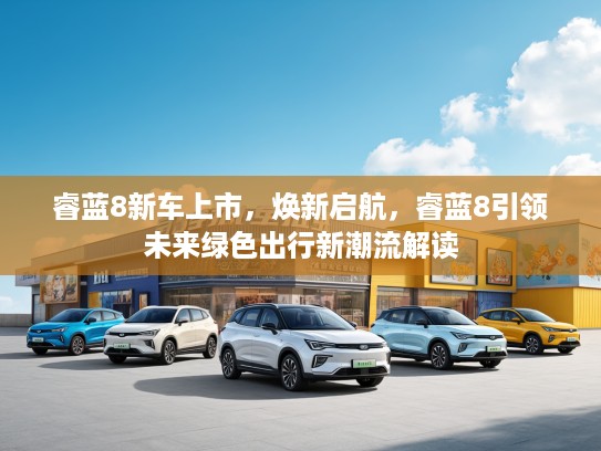 睿蓝8新车上市，焕新启航，睿蓝8引领未来绿色出行新潮流解读