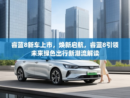 睿蓝8新车上市，焕新启航，睿蓝8引领未来绿色出行新潮流解读