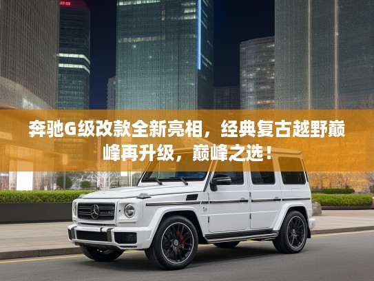 奔驰G级改款全新亮相，经典复古越野巅峰再升级，巅峰之选！