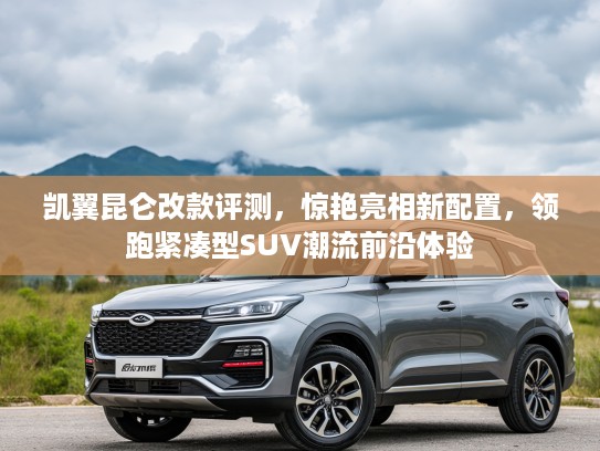 凯翼昆仑改款评测,惊艳亮相新配置,领跑紧凑型SUV潮流前沿体验 凯翼昆仑改款评测,惊艳亮相新配置,领跑紧凑型SUV潮流前沿体验