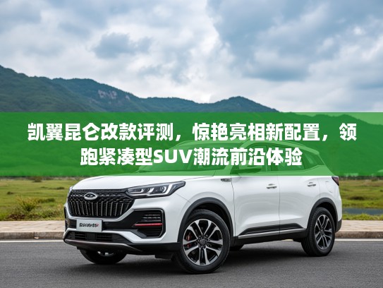 凯翼昆仑改款评测,惊艳亮相新配置,领跑紧凑型SUV潮流前沿体验 凯翼昆仑改款评测,惊艳亮相新配置,领跑紧凑型SUV潮流前沿体验