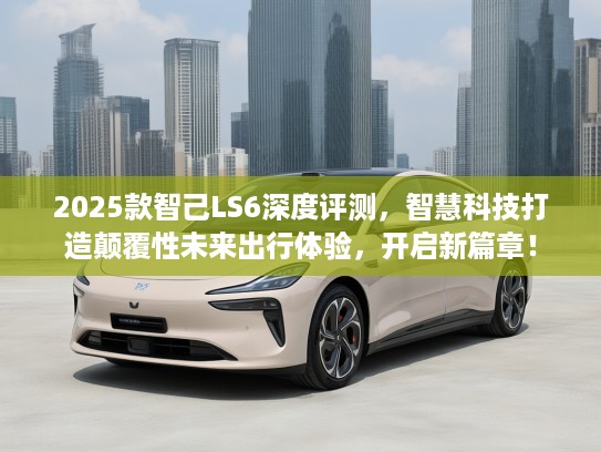 2025款智己LS6深度评测，智慧科技打造颠覆性未来出行体验，开启新篇章！