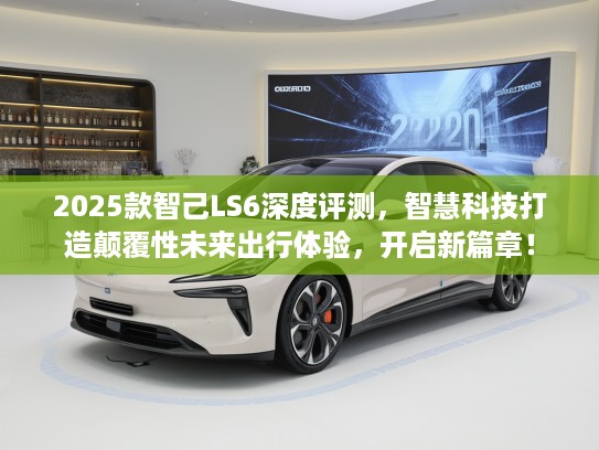 2025款智己LS6深度评测，智慧科技打造颠覆性未来出行体验，开启新篇章！