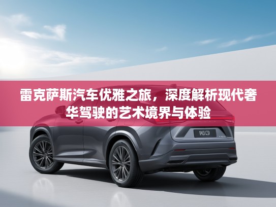 雷克萨斯汽车优雅之旅,深度解析现代奢华驾驶的艺术境界与体验 雷克萨斯汽车优雅之旅,深度解析现代奢华驾驶的艺术境界与体验
