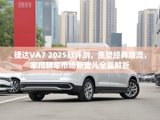 捷达VA7 2025款评测，重塑经典潮流，家用轿车市场新宠儿全面解析