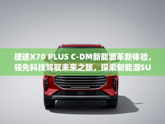 捷途X70 PLUS C-DM新能源革新体验，领先科技驾驭未来之旅，探索新能源SUV新篇章