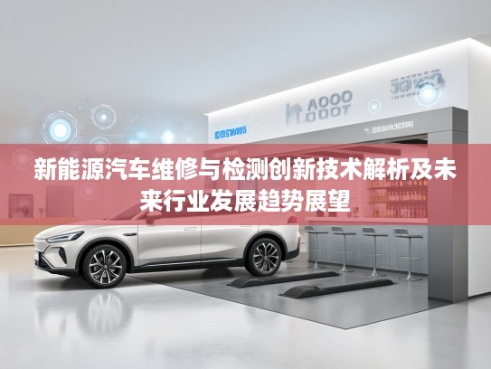 新能源汽车维修与检测创新技术解析及未来行业发展趋势展望