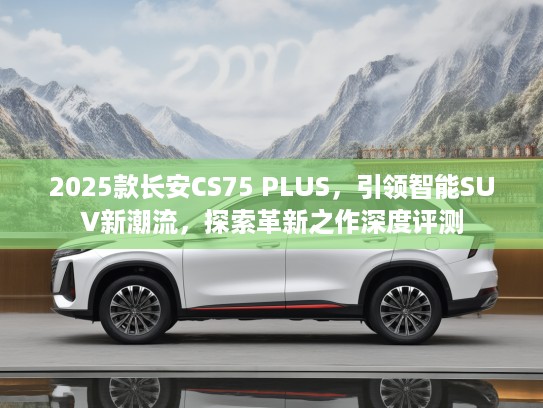 2025款长安CS75 PLUS，引领智能SUV新潮流，探索革新之作深度评测