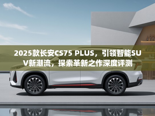 2025款长安CS75 PLUS，引领智能SUV新潮流，探索革新之作深度评测
