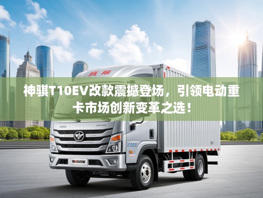 神骐T10EV改款震撼登场,引领电动重卡市场创新变革之选! 神骐T10EV改款震撼登场,引领电动重卡市场创新变革之选!