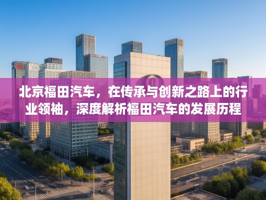 北京福田汽车，在传承与创新之路上的行业领袖，深度解析福田汽车的发展历程