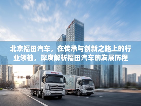 北京福田汽车，在传承与创新之路上的行业领袖，深度解析福田汽车的发展历程
