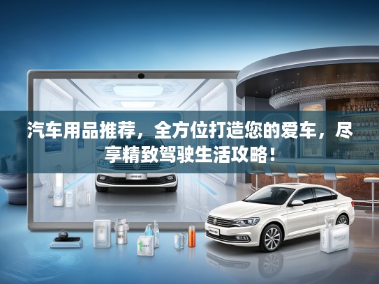 汽车用品推荐，全方位打造您的爱车，尽享精致驾驶生活攻略！