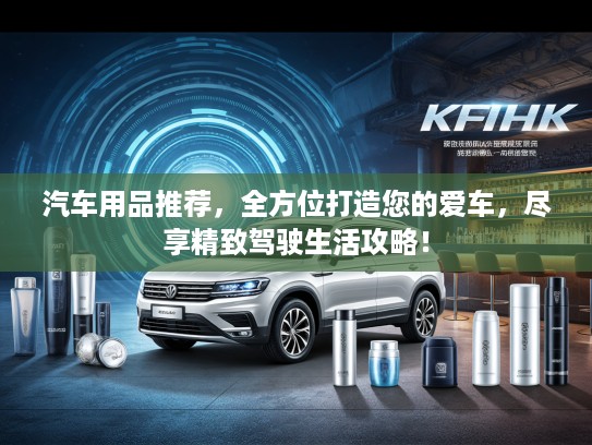 汽车用品推荐，全方位打造您的爱车，尽享精致驾驶生活攻略！