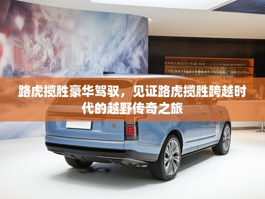 路虎揽胜豪华驾驭，见证路虎揽胜跨越时代的越野传奇之旅