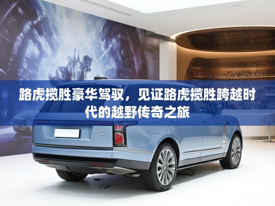 路虎揽胜豪华驾驭，见证路虎揽胜跨越时代的越野传奇之旅