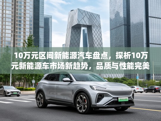 10万元区间新能源汽车盘点,探析10万元新能源车市场新趋势,品质与性能完美融合攻略 10万元区间新能源汽车盘点,探析10万元新能源车市场新趋势,品质与性能完美融合攻略
