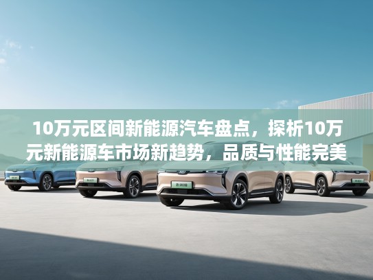 10万元区间新能源汽车盘点,探析10万元新能源车市场新趋势,品质与性能完美融合攻略 10万元区间新能源汽车盘点,探析10万元新能源车市场新趋势,品质与性能完美融合攻略