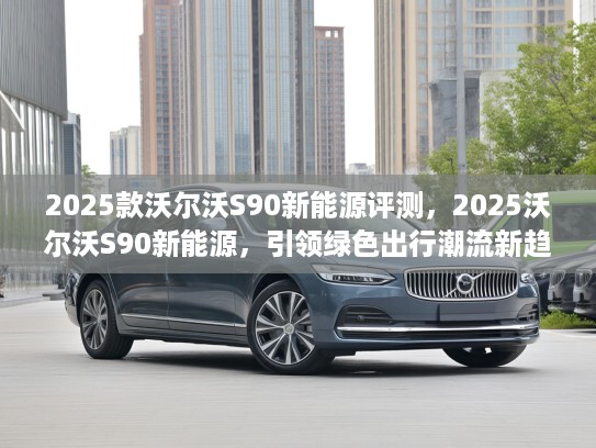 2025款沃尔沃S90新能源评测，2025沃尔沃S90新能源，引领绿色出行潮流新趋势