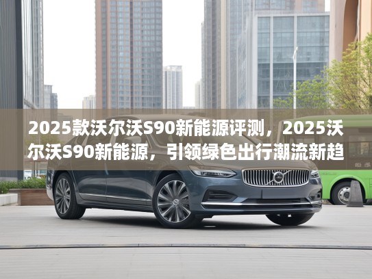 2025款沃尔沃S90新能源评测，2025沃尔沃S90新能源，引领绿色出行潮流新趋势