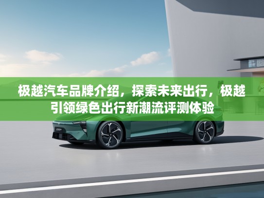 极越汽车品牌介绍，探索未来出行，极越引领绿色出行新潮流评测体验