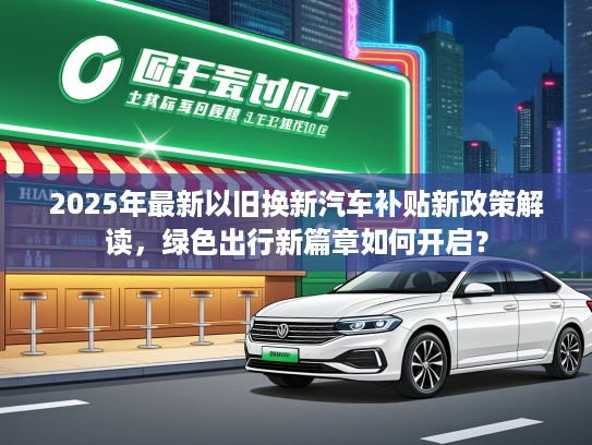 2025年最新以旧换新汽车补贴新政策解读，绿色出行新篇章如何开启？