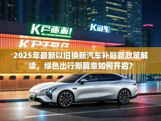 2025年最新以旧换新汽车补贴新政策解读，绿色出行新篇章如何开启？