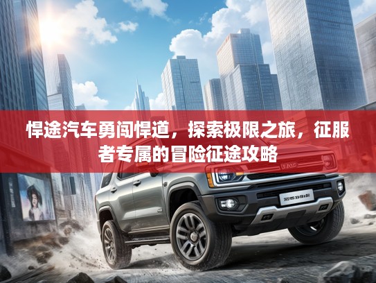 悍途汽车勇闯悍道，探索极限之旅，征服者专属的冒险征途攻略