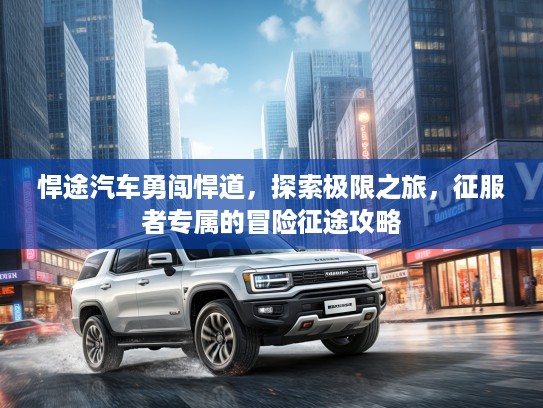 悍途汽车勇闯悍道，探索极限之旅，征服者专属的冒险征途攻略