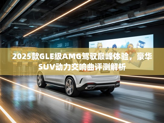 2025款GLE级AMG驾驭巅峰体验，豪华SUV动力交响曲评测解析